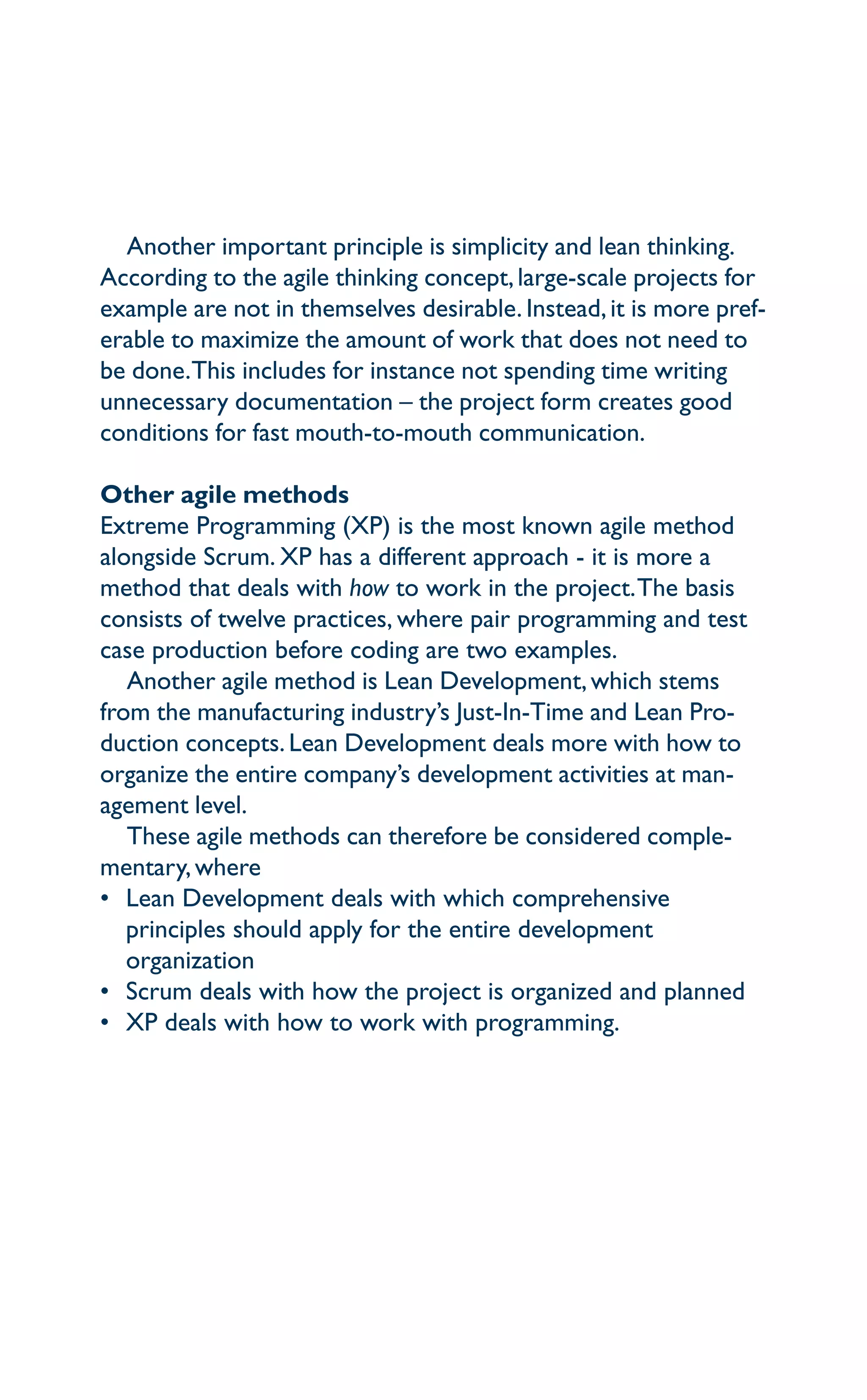 Another important principle is simplicity and lean thinking.
According to the agile thinking concept,large-scale projects for
example are not in themselves desirable. Instead,it is more pref-
erable to maximize the amount of work that does not need to
be done.This includes for instance not spending time writing
unnecessary documentation – the project form creates good
conditions for fast mouth-to-mouth communication.
Other agile methods
Extreme Programming (XP) is the most known agile method
alongside Scrum. XP has a different approach - it is more a
method that deals with how to work in the project.The basis
consists of twelve practices, where pair programming and test
case production before coding are two examples.
Another agile method is Lean Development,which stems
from the manufacturing industry’s Just-In-Time and Lean Pro-
duction concepts. Lean Development deals more with how to
organize the entire company’s development activities at man-
agement level.
These agile methods can therefore be considered comple-
mentary,where
•	Lean Development deals with which comprehensive
principles should apply for the entire development
organization
•	Scrum deals with how the project is organized and planned
•	XP deals with how to work with programming.
 