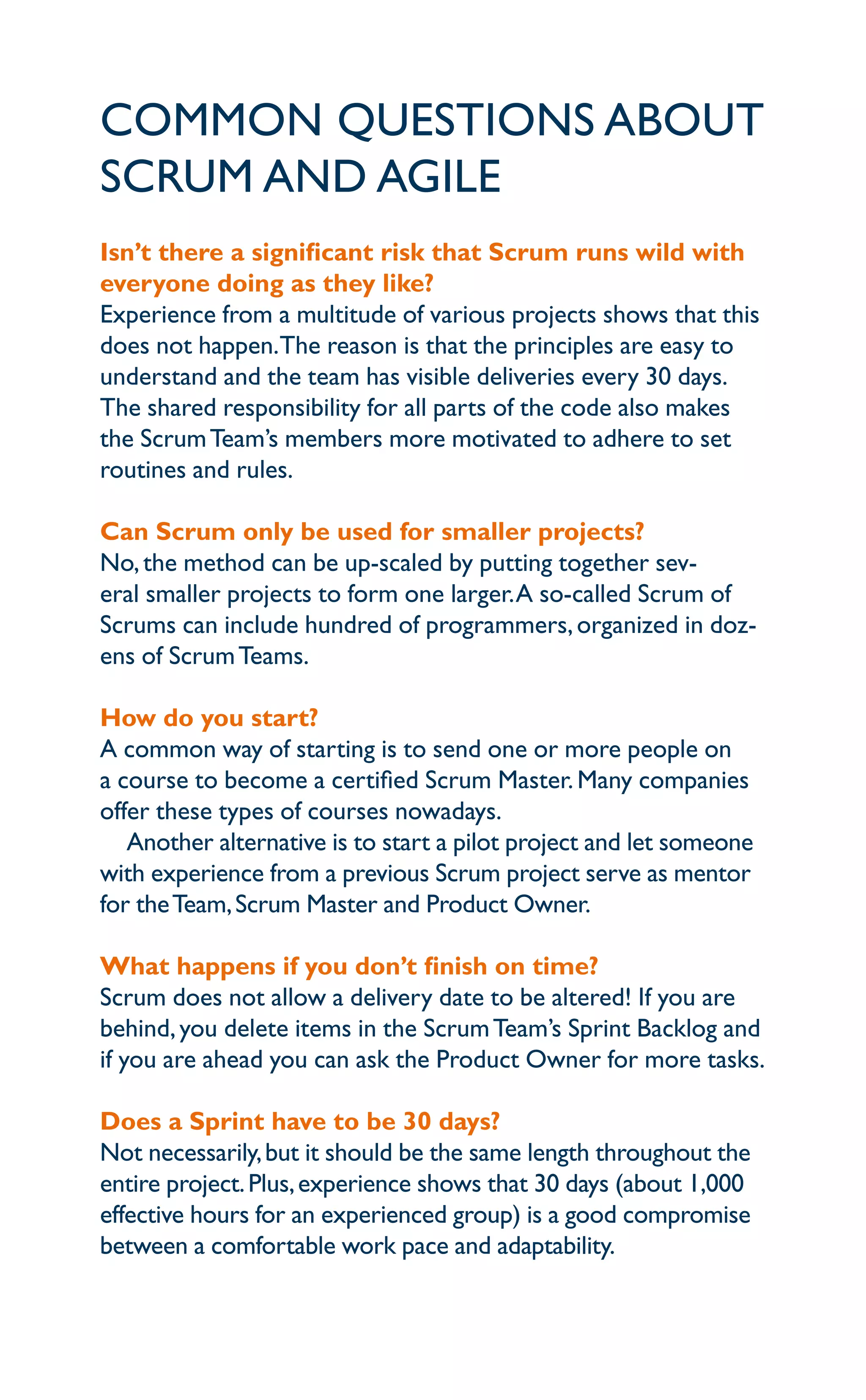 Common questions about
Scrum and agile
Isn’t there a significant risk that Scrum runs wild with
everyone doing as they like?
Experience from a multitude of various projects shows that this
does not happen.The reason is that the principles are easy to
understand and the team has visible deliveries every 30 days.
The shared responsibility for all parts of the code also makes
the ScrumTeam’s members more motivated to adhere to set
routines and rules.
Can Scrum only be used for smaller projects?
No,the method can be up-scaled by putting together sev-
eral smaller projects to form one larger.A so-called Scrum of
Scrums can include hundred of programmers,organized in doz-
ens of ScrumTeams.
How do you start?
A common way of starting is to send one or more people on
a course to become a certified Scrum Master.Many companies
offer these types of courses nowadays.
Another alternative is to start a pilot project and let someone
with experience from a previous Scrum project serve as mentor
for theTeam,Scrum Master and Product Owner.
What happens if you don’t finish on time?
Scrum does not allow a delivery date to be altered! If you are
behind,you delete items in the ScrumTeam’s Sprint Backlog and
if you are ahead you can ask the Product Owner for more tasks.
Does a Sprint have to be 30 days?
Not necessarily,but it should be the same length throughout the
entire project.Plus,experience shows that 30 days (about 1,000
effective hours for an experienced group) is a good compromise
between a comfortable work pace and adaptability.
 
