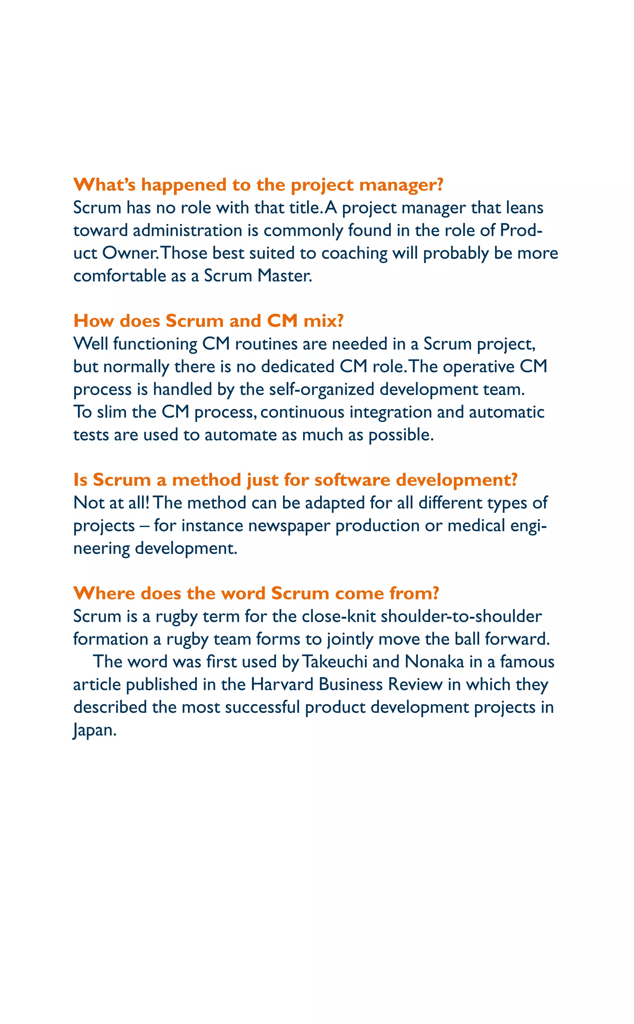 What’s happened to the project manager?
Scrum has no role with that title.A project manager that leans
toward administration is commonly found in the role of Prod-
uct Owner.Those best suited to coaching will probably be more
comfortable as a Scrum Master.
How does Scrum and CM mix?
Well functioning CM routines are needed in a Scrum project,
but normally there is no dedicated CM role.The operative CM
process is handled by the self-organized development team.
To slim the CM process,continuous integration and automatic
tests are used to automate as much as possible.
Is Scrum a method just for software development?
Not at all!The method can be adapted for all different types of
projects – for instance newspaper production or medical engi-
neering development.
Where does the word Scrum come from?
Scrum is a rugby term for the close-knit shoulder-to-shoulder
formation a rugby team forms to jointly move the ball forward.
The word was first used byTakeuchi and Nonaka in a famous
article published in the Harvard Business Review in which they
described the most successful product development projects in
Japan.
 