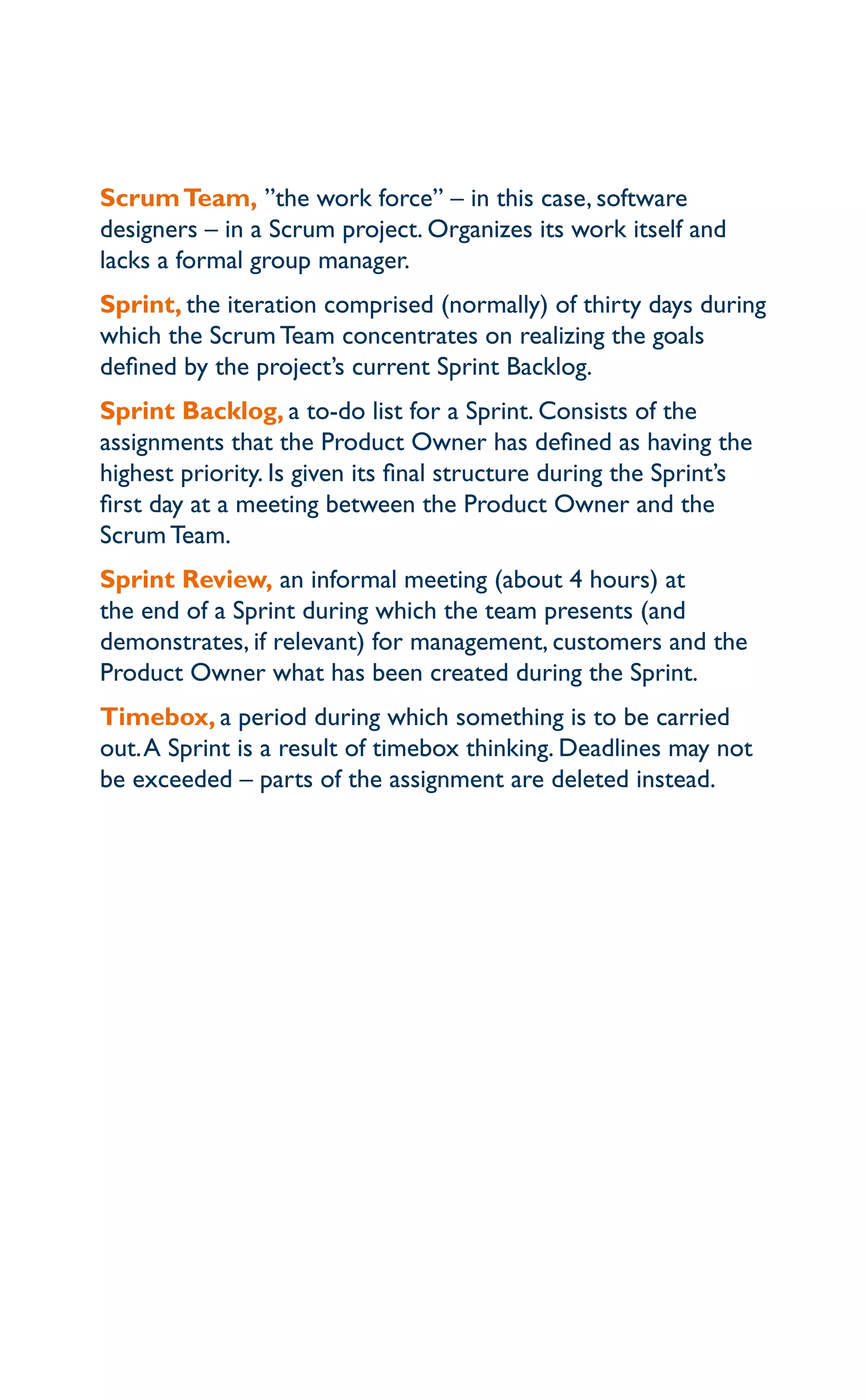 ScrumTeam, ”the work force” – in this case, software
designers – in a Scrum project. Organizes its work itself and
lacks a formal group manager.
Sprint, the iteration comprised (normally) of thirty days during
which the Scrum Team concentrates on realizing the goals
defined by the project’s current Sprint Backlog.
Sprint Backlog, a to-do list for a Sprint. Consists of the
assignments that the Product Owner has defined as having the
highest priority. Is given its final structure during the Sprint’s
first day at a meeting between the Product Owner and the
Scrum Team.
Sprint Review, an informal meeting (about 4 hours) at
the end of a Sprint during which the team presents (and
demonstrates, if relevant) for management, customers and the
Product Owner what has been created during the Sprint.
Timebox, a period during which something is to be carried
out.A Sprint is a result of timebox thinking. Deadlines may not
be exceeded – parts of the assignment are deleted instead.
 