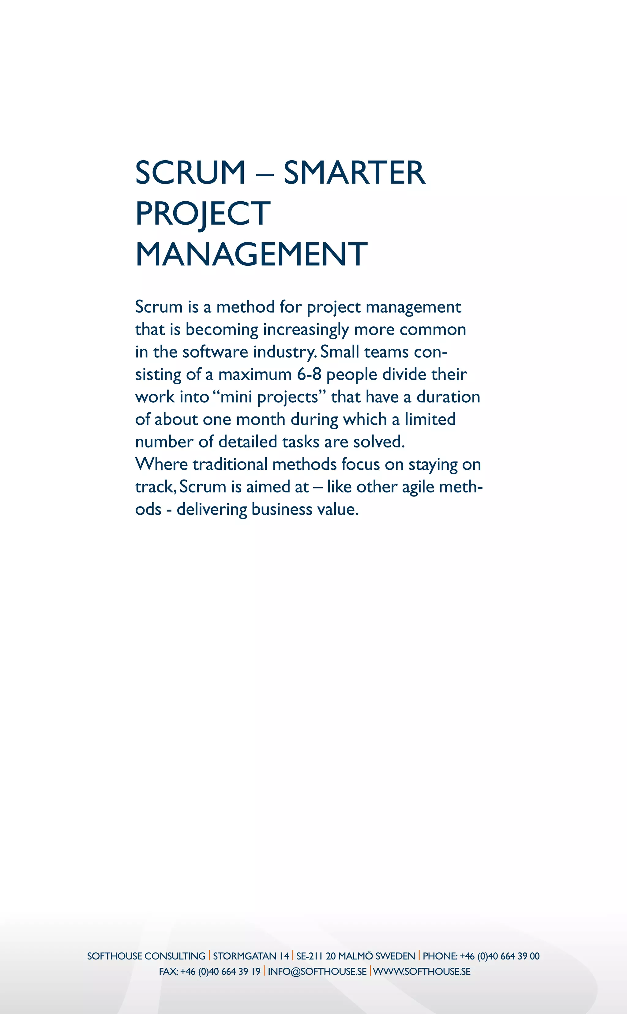 SCRUM – smarter
project
management
Scrum is a method for project management
that is becoming increasingly more common
in the software industry.Small teams con-
sisting of a maximum 6-8 people divide their
work into“mini projects” that have a duration
of about one month during which a limited
number of detailed tasks are solved.
Where traditional methods focus on staying on
track,Scrum is aimed at – like other agile meth-
ods - delivering business value.
Softhouse Consulting | Stormgatan 14 | SE-211 20 Malmö Sweden | Phone:+46 (0)40 664 39 00
Fax:+46 (0)40 664 39 19 | info@softhouse.se |www.softhouse.se
 