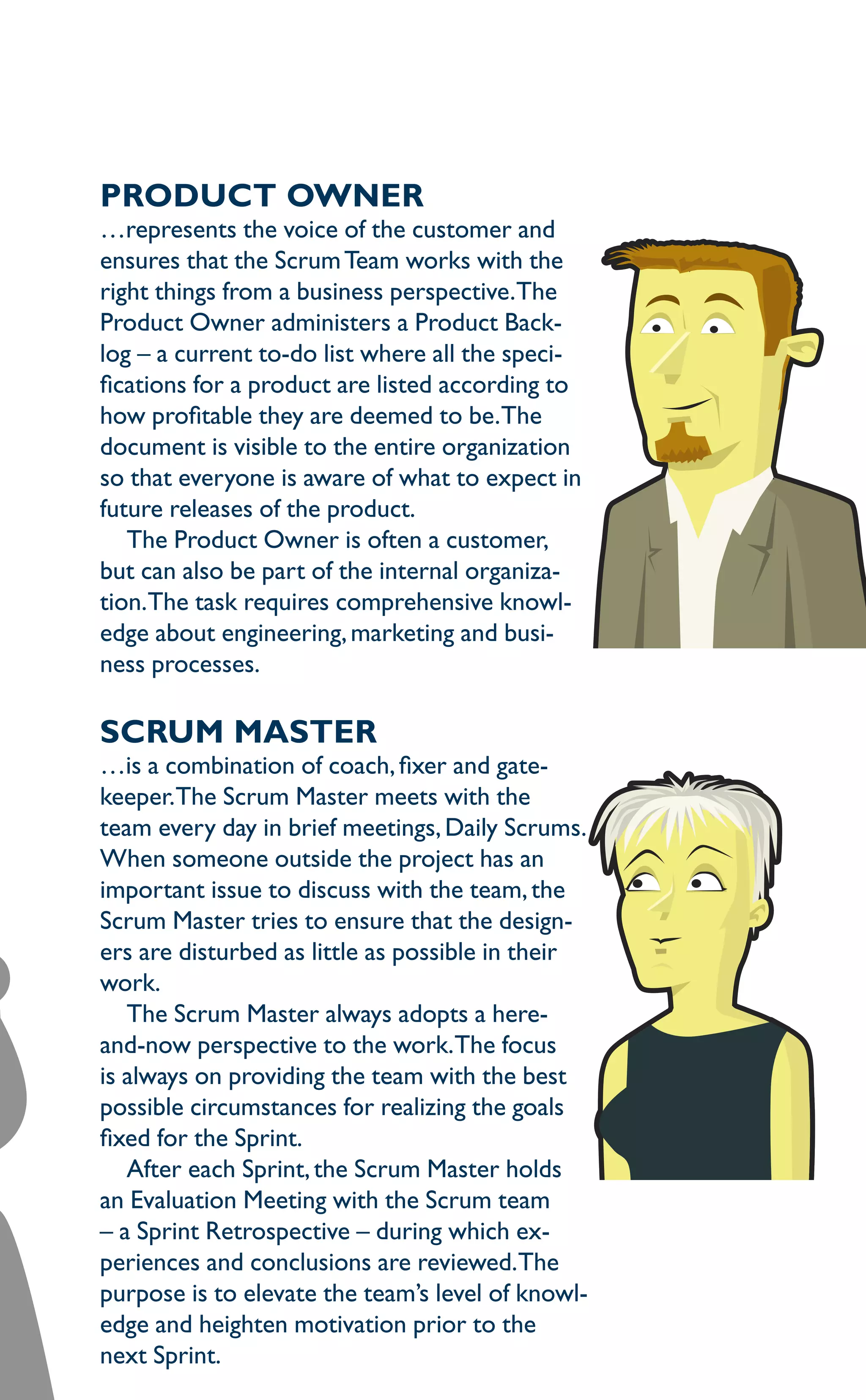 Product owner
…represents the voice of the customer and
ensures that the ScrumTeam works with the
right things from a business perspective.The
Product Owner administers a Product Back-
log – a current to-do list where all the speci-
fications for a product are listed according to
how profitable they are deemed to be.The
document is visible to the entire organization
so that everyone is aware of what to expect in
future releases of the product.
The Product Owner is often a customer,
but can also be part of the internal organiza-
tion.The task requires comprehensive knowl-
edge about engineering,marketing and busi-
ness processes.
Scrum master
…is a combination of coach,fixer and gate-
keeper.The Scrum Master meets with the
team every day in brief meetings, Daily Scrums.
When someone outside the project has an
important issue to discuss with the team,the
Scrum Master tries to ensure that the design-
ers are disturbed as little as possible in their
work.
The Scrum Master always adopts a here-
and-now perspective to the work.The focus
is always on providing the team with the best
possible circumstances for realizing the goals
fixed for the Sprint.
After each Sprint,the Scrum Master holds
an Evaluation Meeting with the Scrum team
– a Sprint Retrospective – during which ex-
periences and conclusions are reviewed.The
purpose is to elevate the team’s level of knowl-
edge and heighten motivation prior to the
next Sprint.
 