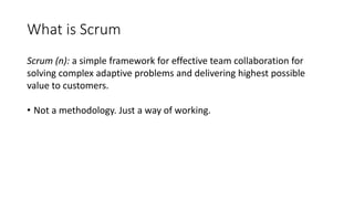 What is Scrum
Scrum (n): a simple framework for effective team collaboration for
solving complex adaptive problems and delivering highest possible
value to customers.
• Not a methodology. Just a way of working.
 