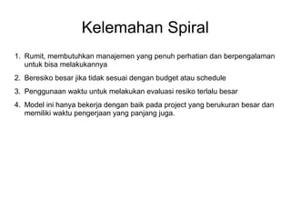 Kelemahan Spiral 
1. Rumit, membutuhkan manajemen yang penuh perhatian dan berpengalaman 
untuk bisa melakukannya 
2. Beresiko besar jika tidak sesuai dengan budget atau schedule 
3. Penggunaan waktu untuk melakukan evaluasi resiko terlalu besar 
4. Model ini hanya bekerja dengan baik pada project yang berukuran besar dan 
memiliki waktu pengerjaan yang panjang juga. 
 
