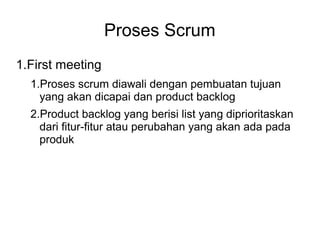 Proses Scrum 
1.First meeting 
1.Proses scrum diawali dengan pembuatan tujuan 
yang akan dicapai dan product backlog 
2.Product backlog yang berisi list yang diprioritaskan 
dari fitur-fitur atau perubahan yang akan ada pada 
produk 
 