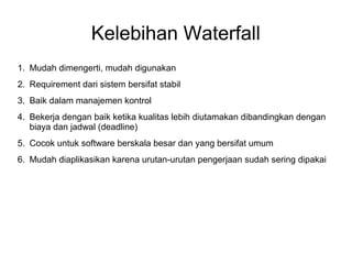 Kelebihan Waterfall 
1. Mudah dimengerti, mudah digunakan 
2. Requirement dari sistem bersifat stabil 
3. Baik dalam manajemen kontrol 
4. Bekerja dengan baik ketika kualitas lebih diutamakan dibandingkan dengan 
biaya dan jadwal (deadline) 
5. Cocok untuk software berskala besar dan yang bersifat umum 
6. Mudah diaplikasikan karena urutan-urutan pengerjaan sudah sering dipakai 
 