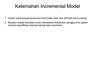 Kelemahan Incremental Model 
1. Cocok untuk proyek berukuran kecil (tidak lebih dari 200.000 baris coding) 
2. Mungkin terjadi kesulitan untuk memetakan kebutuhan pengguna ke dalam 
rencana spesifikasi masing-masing hasil increment 
 