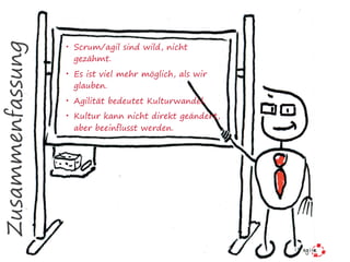 Zusammenfassung
• Scrum/agil sind wild, nicht
gezähmt.
• Es ist viel mehr möglich, als wir
glauben.
• Agilität bedeutet Kulturwandel.
• Kultur kann nicht direkt geändert,
aber beeinflusst werden.
 