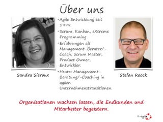 Über uns
• Agile Entwicklung seit
1999.
• Scrum, Kanban, eXtreme
Programming
• Erfahrungen als
Management-Berater/-
Coach, Scrum Master,
Product Owner,
Entwickler.
• Heute: Management-
Beratung/-Coaching in
agilen
Unternehmenstransitionen.
Sandra Sieroux Stefan Roock
Organisationen wachsen lassen, die Endkunden und
Mitarbeiter begeistern.
 