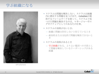 11 Copyright ©2012 CollabNet, Inc. All Rights Reserved.
学ぶ組織になる
• スクラムは問題を解決しない。スクラムは組織内に
潜在する問題を見つけ出す。CollabNetが提供する
フレームワークを使って、スクラムで見つけた問題
を解決するのは、マネージャーやエグゼクティブとし
てのあなたの仕事。
• スクラムの効果がないとき:
– 組織に問題は存在しないと信じているとき
– 政治的または文化的で問題を解決できないとき
• スクラムの効果があるとき
– 学ぶ組織がある。よりよい集団への手段として
問題を解決しているリーダーシップがある組織
Jeff Sutherland
 