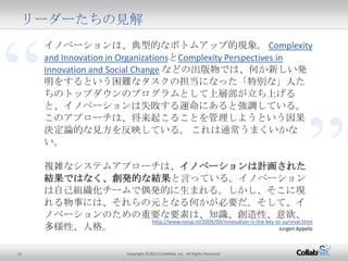 13 Copyright ©2012 CollabNet, Inc. All Rights Reserved.
“
”
リーダーたちの見解
イノベーションは、典型的なボトムアップ的現象。 Complexity and
Innovation in OrganizationsとComplexity Perspectives in Innovation
and Social Change などの出版物では、何か新しい発明をするという
困難なタスクの担当になった「特別な」人たちのトップダウンのプロ
グラムとして上層部が立ち上げると、イノベーションは失敗する運
命にあると強調している。このアプローチは、将来起こることを管理
しようという因果決定論的な見方を反映している。 これは通常うま
くいかない。
複雑なシステムアプローチは、イノベーションは計画された結果で
はなく、創発的な結果と言っている。イノベーションは自己組織化
チームで偶発的に生まれる。しかし、そこに現れる物事には、それ
らの元となる何かが必要だ。そして、イノベーションのための重要
な要素は、知識、創造性、意欲、多様性、人格。
http://www.noop.nl/2009/09/innovation-is-the-key-to-survival.html
Jurgen Appelo
 