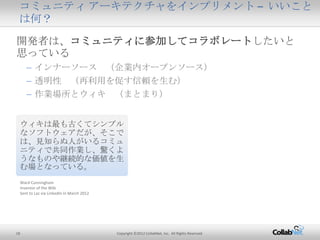 18 Copyright ©2012 CollabNet, Inc. All Rights Reserved.
開発者は、コミュニティに参加してコラボレートしたいと思ってい
る
– インナーソース （企業内オープンソース）
– 透明性 （再利用を促す信頼を生む）
– 作業場所とウィキ （まとまり）
コミュニティ アーキテクチャをインプリメント – いいことは何？
ウィキは最も古くてシンプルな
ソフトウェアだが、そこでは、見
知らぬ人がいるコミュニティで
共同作業し、驚くようなものや
継続的な価値を生む場となっ
ている。
Ward Cunningham
Inventor of the Wiki
Sent to Laz via LinkedIn in March 2012
 