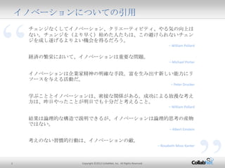 2 Copyright ©2012 CollabNet, Inc. All Rights Reserved.
“
イノベーションについての引用
チェンジなくしてイノベーション、クリエーティビティ、やる気の向上はない。チェン
ジを（より早く）始めた人たちは、この避けられないチェンジを成し遂げるよりよい
機会を得るだろう。
– William Pollard
経済の繁栄において、イノベーションは重要な問題。
– Michael Porter
イノベーションは企業家精神の明確な手段。富を生み出す新しい能力にリソー
スを与える活動だ。
– Peter Drucker
学ぶこととイノベーションは、密接な関係がある。成功による放漫な考え方は、
昨日やったことが明日でも十分だと考えること。
– William Pollard
結果は論理的な構造で説明できるが、イノベーションは論理的思考の産物では
ない。
– Albert Einstein
考えのない習慣的行動は、イノベーションの敵。
– Rosabeth Moss Kanter
 