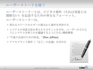 22 Copyright ©2012 CollabNet, Inc. All Rights Reserved.
ユーザーストーリーとは、ビジネス要件（それは実装とは関係な
い）を記述するための単なるフォーマット。
ユーザーストーリーは、
• 異なるステークホルダーの視点から要件を列挙する
• システムの実装方法を考えたり示すことをやめ、ユーザーがどのように
システムを使うかを議論するようになる; 機能構築
• “今後の会話のための約束。” (Ron Jeffries)
• アクセプタンス条件（「完了」の定義）を含める
ユーザーストーリを使う
 