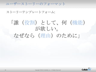 23 Copyright ©2012 CollabNet, Inc. All Rights Reserved.
ユーザーストーリーのフォーマット
ストーリーテンプレートフォーム:
「誰（役割）として、何（機能）が欲しい。
なぜなら（理由）のために」
 