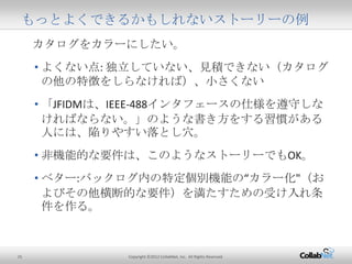 25 Copyright ©2012 CollabNet, Inc. All Rights Reserved.
カタログをカラーにしたい。
• よくない点: 独立していない、見積できない（カタログの他の
特徴をしらなければ）、小さくない
• 「JFIDMは、IEEE-488インタフェースの仕様を遵守しなければ
ならない。」のような書き方をする習慣がある人には、陥り
やすい落とし穴。
• 非機能的な要件は、このようなストーリーでもOK。
• ベター:バックログ内の特定個別機能の“カラー化"（および
その他横断的な要件）を満たすための受け入れ条件を作る。
もっとよくできるかもしれないストーリーの例
 