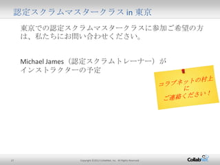 27 Copyright ©2012 CollabNet, Inc. All Rights Reserved.
東京での認定スクラムマスタークラスに参加ご希望の方は、
私たちにお問い合わせください。
Michael James（認定スクラムトレーナー）が
インストラクターの予定
認定スクラムマスタークラス in 東京
 