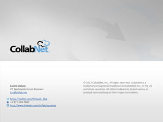 28 Copyright ©2012 CollabNet, Inc. All Rights Reserved.28 Copyright ©2012 CollabNet, Inc. All Rights Reserved.
© 2013 CollabNet, Inc., All rights reserved. CollabNet is a
trademark or registered trademark of CollabNet Inc., in the US
and other countries. All other trademarks, brand names, or
product names belong to their respective holders.
Laszlo Szalvay
VP Worldwide Scrum Business
Laz@collab.net
https://twitter.com/#!/ewok_bbq
+1-971-506-7862
http://www.linkedin.com/in/laszloszalvay
 