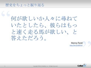 3 Copyright ©2012 CollabNet, Inc. All Rights Reserved.
歴史をちょっと振り返る
“
”
何が欲しいか人々に尋ねてい
たとしたら、彼らはもっと速く走
る馬が欲しい、と答えただろう。
Henry Ford
http://bit.ly/GRFPxO
 