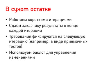 В сухом остатке
•  Работаем короткими итерациями
•  Сдаем заказчику результаты в конце
каждой итерации
•  Требования фиксируются на следующую
итерацию (например, в виде приемочных
тестов)
•  Используем баклог для управления
изменениями
 