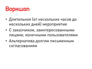 Воркшоп
•  Длительное (от нескольких часов до
нескольких дней) мероприятие
•  С заказчиком, заинтересованными
лицами, конечными пользователями
•  Альтернатива долгим письменным
согласованиям
 