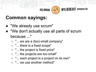 Common sayings:
● "We already use scrum"
● "We don't actually use all parts of scrum
  because ..."
   ○   "... we are a (too) small company"
   ○   "... there is a fixed scope"
   ○   "... the project is fixed price"
   ○   "... the projects are too small"
   ○   "... each project is a project on its own"
   ○   "... we use another method"
 