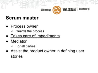 Scrum master
● Process owner
  ○ Guards the process
● Takes care of impediments
  ○ Every impediment you can think of, regarding the
    project
● Mediator
  ○ For everyone
 