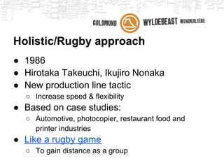 Holistic/Rugby approach
● 1986
● Hirotaka Takeuchi, Ikujiro Nonaka
● New production line tactic
  ○ Increase speed & flexibility
● Based on case studies:
  ○ Automotive, photocopier, restaurant food and
    printer industries
● Like a rugby game
  ○ To gain distance as a group
 