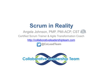 Scrum in Reality 
Angela Johnson, PMP, PMI-ACP, CST 
Certified Scrum Trainer & Agile Transformation Coach 
http://collaborativeleadershipteam.com 
@CoLeadTeam 
 