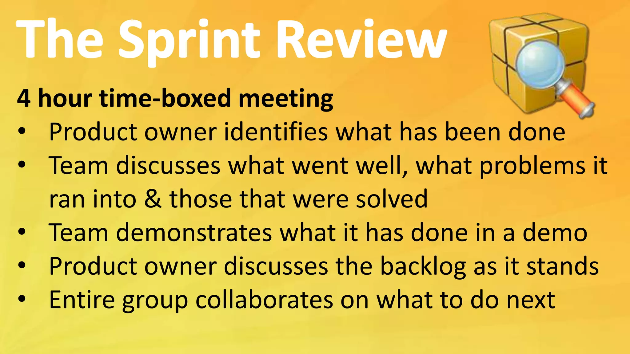 4 hour time-boxed meeting
• Product owner identifies what has been done
• Team discusses what went well, what problems it
ran into & those that were solved
• Team demonstrates what it has done in a demo
• Product owner discusses the backlog as it stands
• Entire group collaborates on what to do next
 