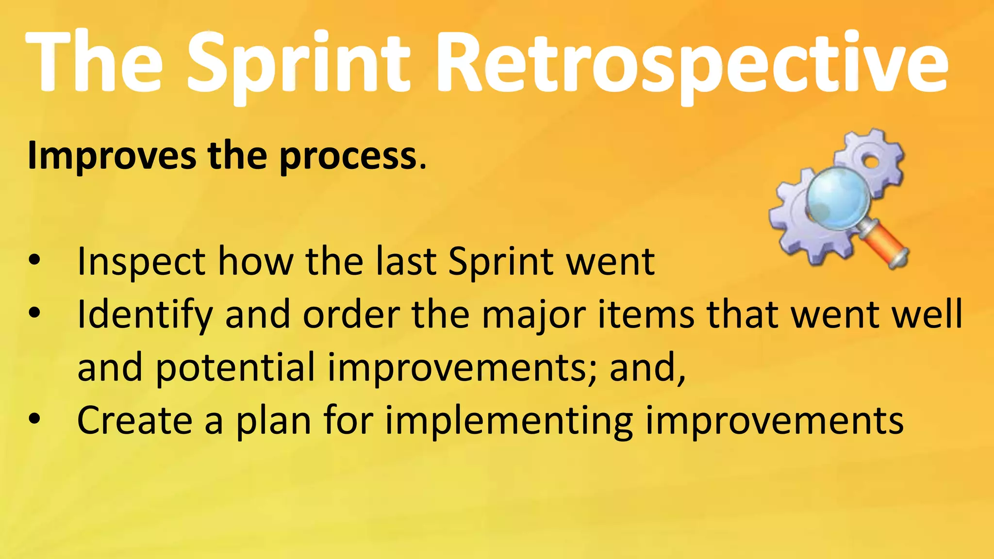Improves the process.
• Inspect how the last Sprint went
• Identify and order the major items that went well
and potential improvements; and,
• Create a plan for implementing improvements
 