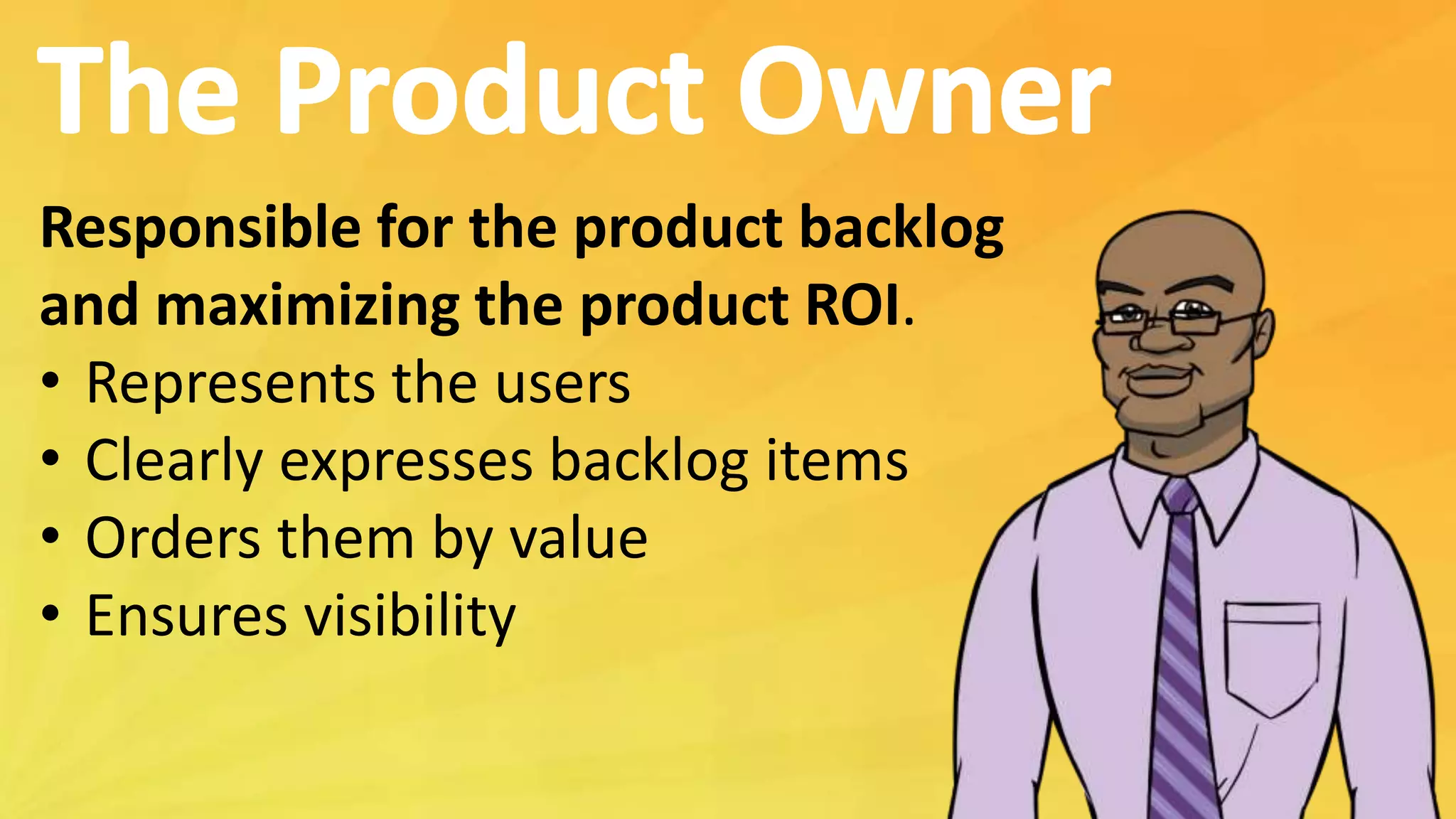 Responsible for the product backlog
and maximizing the product ROI.
• Represents the users
• Clearly expresses backlog items
• Orders them by value
• Ensures visibility
 