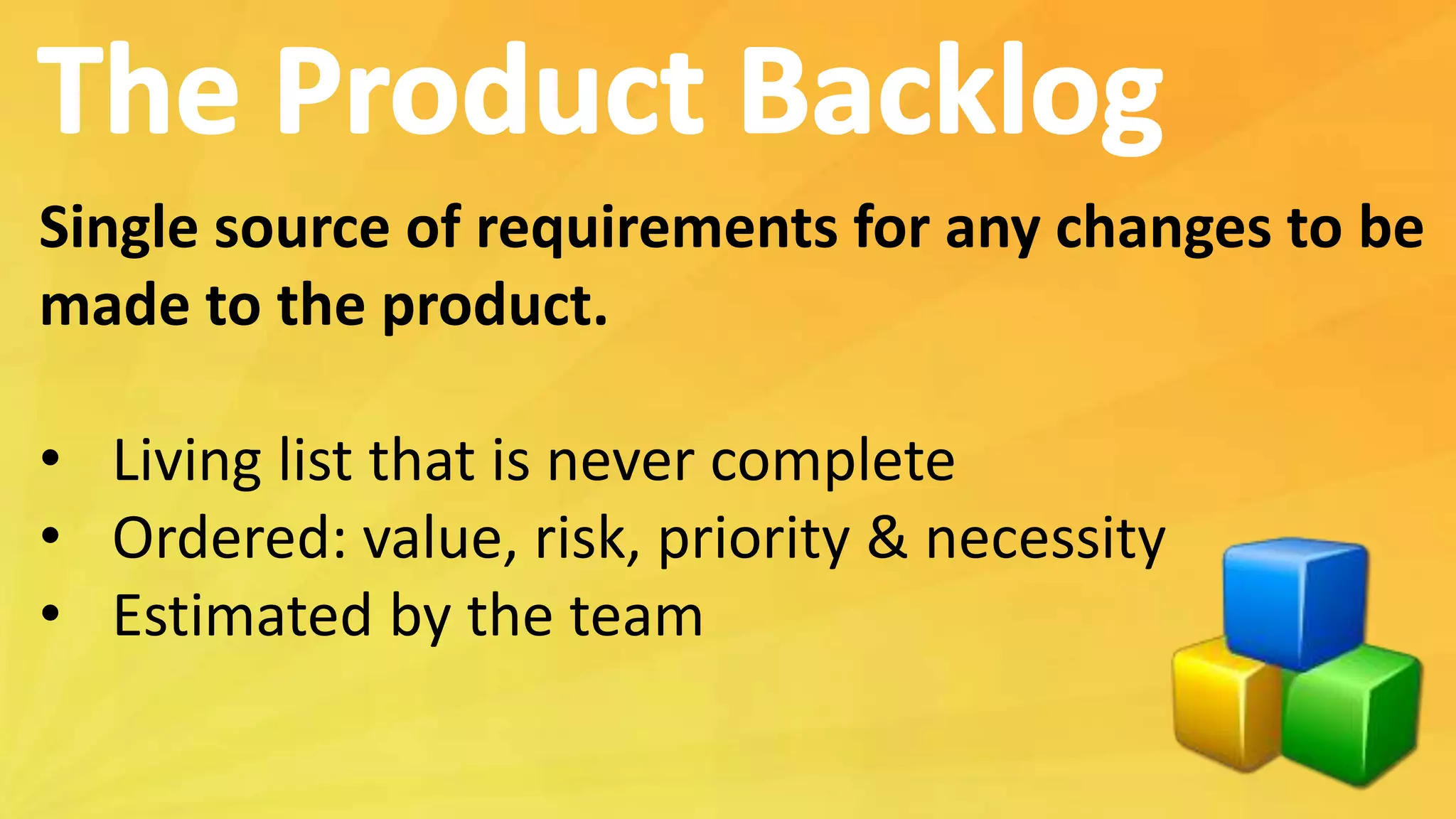 Single source of requirements for any changes to be
made to the product.
• Living list that is never complete
• Ordered: value, risk, priority & necessity
• Estimated by the team
 