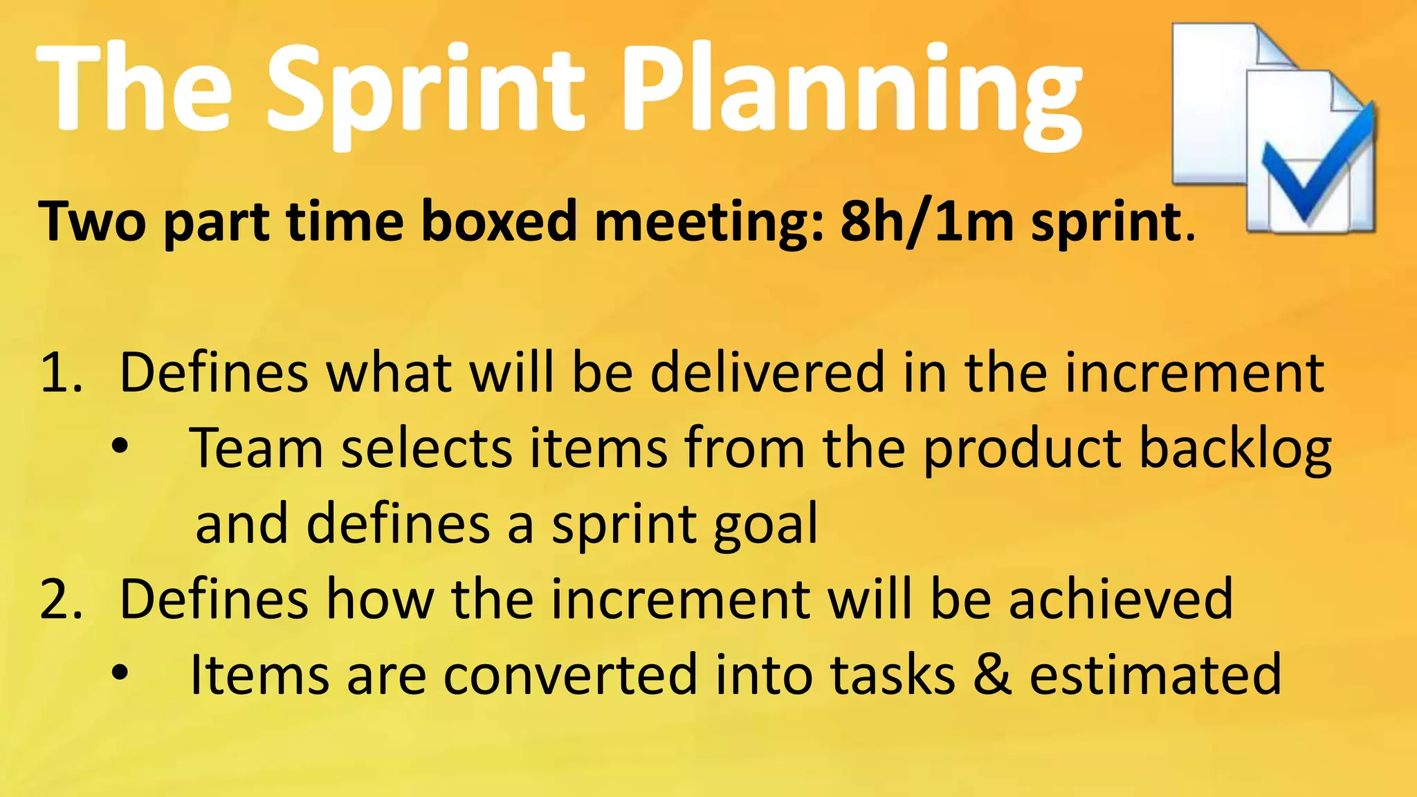 Two part time boxed meeting: 8h/1m sprint.
1. Defines what will be delivered in the increment
• Team selects items from the product backlog
and defines a sprint goal
2. Defines how the increment will be achieved
• Items are converted into tasks & estimated
 