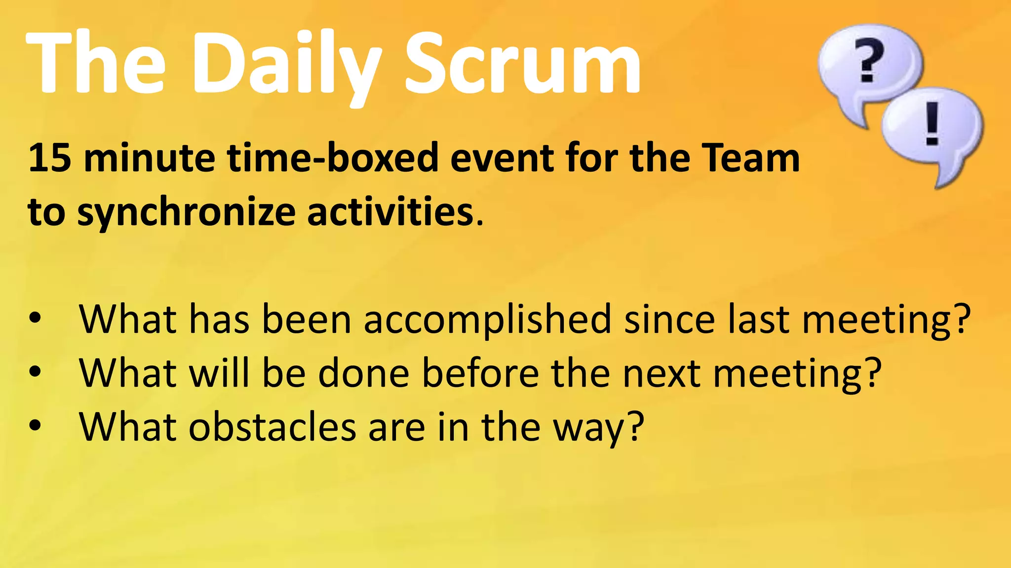 15 minute time-boxed event for the Team
to synchronize activities.
• What has been accomplished since last meeting?
• What will be done before the next meeting?
• What obstacles are in the way?
 