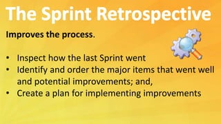 Improves the process.
• Inspect how the last Sprint went
• Identify and order the major items that went well
and potential improvements; and,
• Create a plan for implementing improvements
 