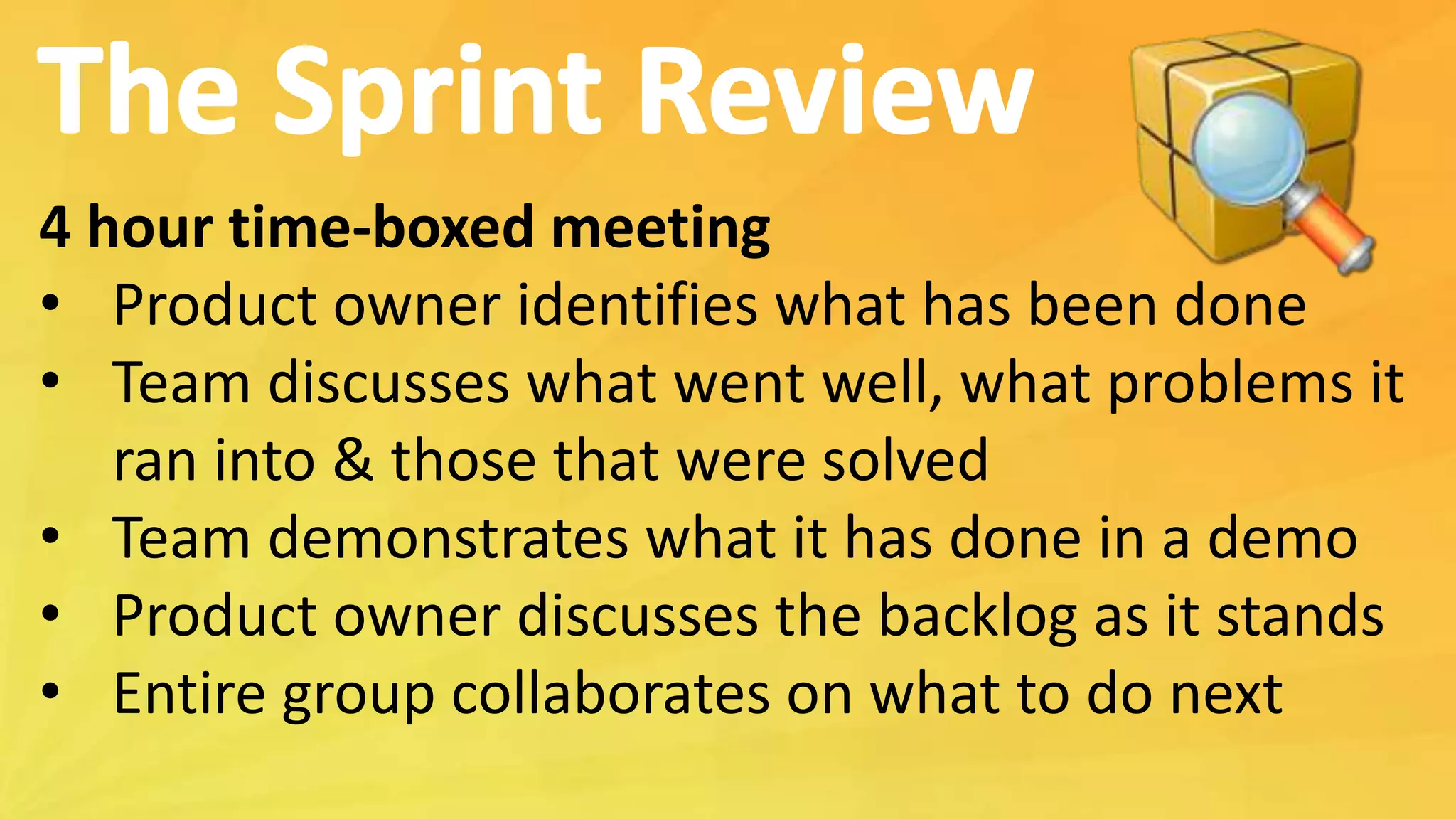 4 hour time-boxed meeting
• Product owner identifies what has been done
• Team discusses what went well, what problems it
ran into & those that were solved
• Team demonstrates what it has done in a demo
• Product owner discusses the backlog as it stands
• Entire group collaborates on what to do next
 