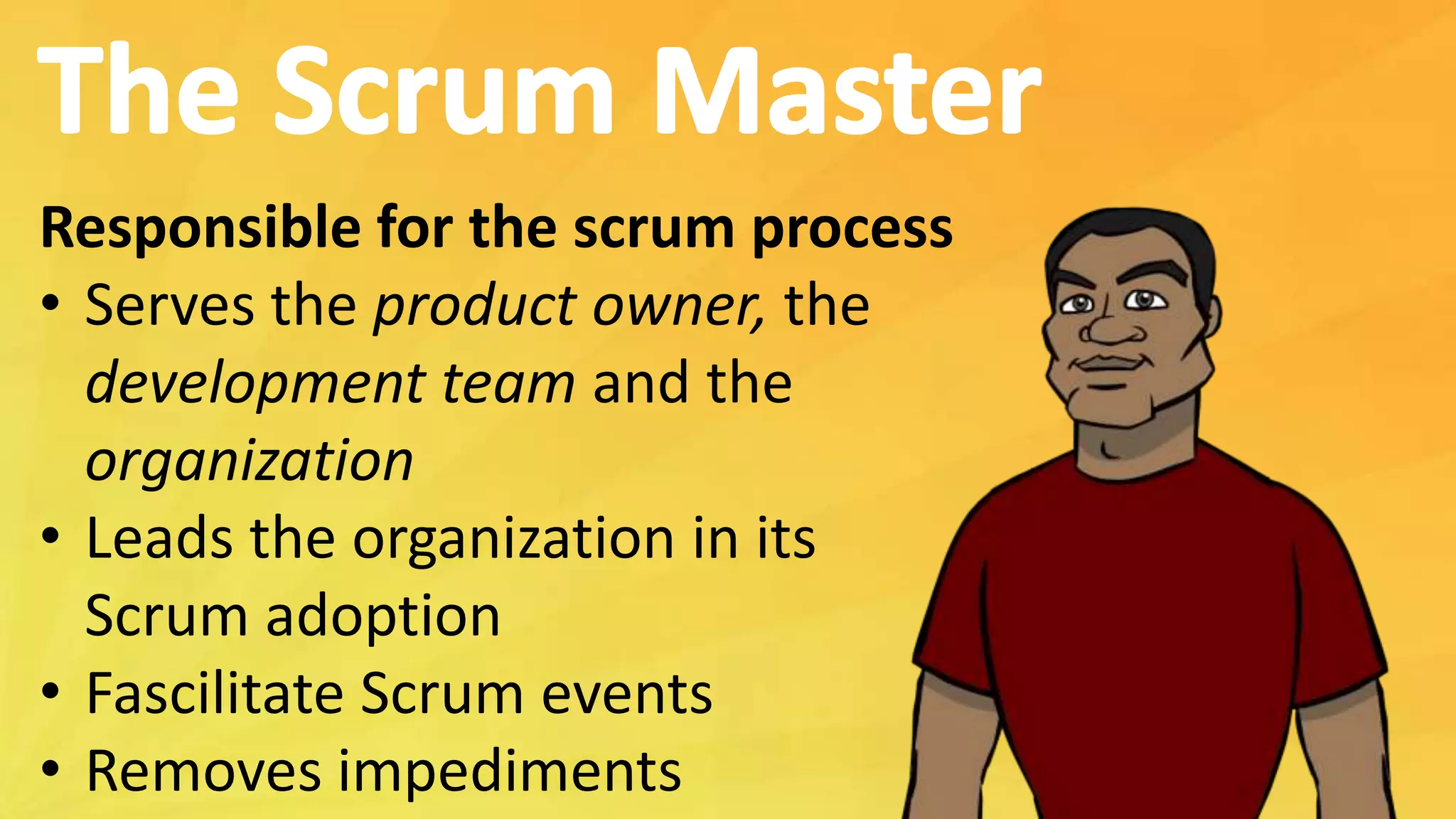 Responsible for the scrum process
• Serves the product owner, the
development team and the
organization
• Leads the organization in its
Scrum adoption
• Fascilitate Scrum events
• Removes impediments
 