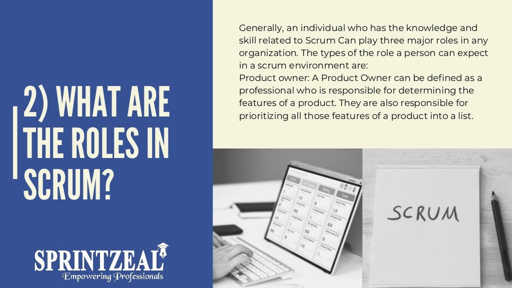 2) WHAT ARE
THE ROLES IN
SCRUM?
Generally, an individual who has the knowledge and
skill related to Scrum Can play three major roles in any
organization. The types of the role a person can expect
in a scrum environment are:
Product owner: A Product Owner can be defined as a
professional who is responsible for determining the
features of a product. They are also responsible for
prioritizing all those features of a product into a list.
 