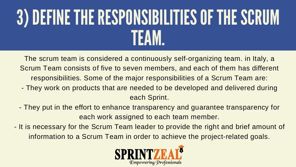 3) DEFINE THE RESPONSIBILITIES OF THE SCRUM
TEAM.


The scrum team is considered a continuously self-organizing team. in Italy, a
Scrum Team consists of five to seven members, and each of them has different
responsibilities. Some of the major responsibilities of a Scrum Team are:
- They work on products that are needed to be developed and delivered during
each Sprint.
- They put in the effort to enhance transparency and guarantee transparency for
each work assigned to each team member.
- It is necessary for the Scrum Team leader to provide the right and brief amount of
information to a Scrum Team in order to achieve the project-related goals.


 