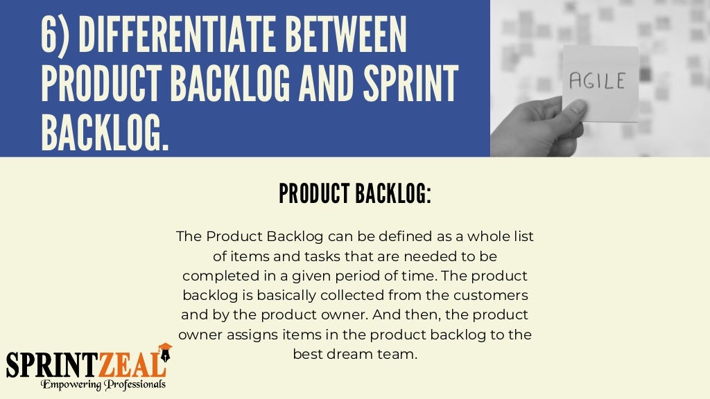 6) DIFFERENTIATE BETWEEN
PRODUCT BACKLOG AND SPRINT
BACKLOG.
PRODUCT BACKLOG:


The Product Backlog can be defined as a whole list
of items and tasks that are needed to be
completed in a given period of time. The product
backlog is basically collected from the customers
and by the product owner. And then, the product
owner assigns items in the product backlog to the
best dream team.


 