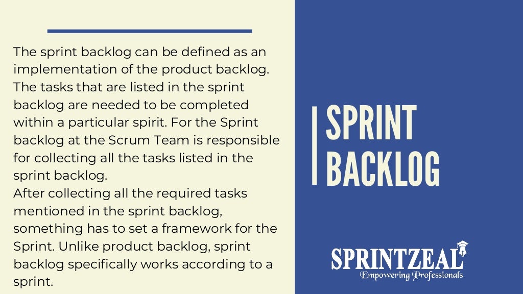 SPRINT
BACKLOG
The sprint backlog can be defined as an
implementation of the product backlog.
The tasks that are listed in the sprint
backlog are needed to be completed
within a particular spirit. For the Sprint
backlog at the Scrum Team is responsible
for collecting all the tasks listed in the
sprint backlog.
After collecting all the required tasks
mentioned in the sprint backlog,
something has to set a framework for the
Sprint. Unlike product backlog, sprint
backlog specifically works according to a
sprint.
 