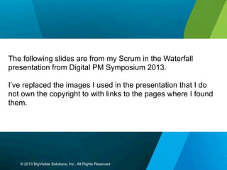 The following slides are from my Scrum in the Waterfall
presentation from Digital PM Symposium 2013.
I’ve replaced the images I used in the presentation that I do
not own the copyright to with links to the pages where I found
them.

© 2013 BigVisible Solutions, Inc.. All Rights Reserved

 