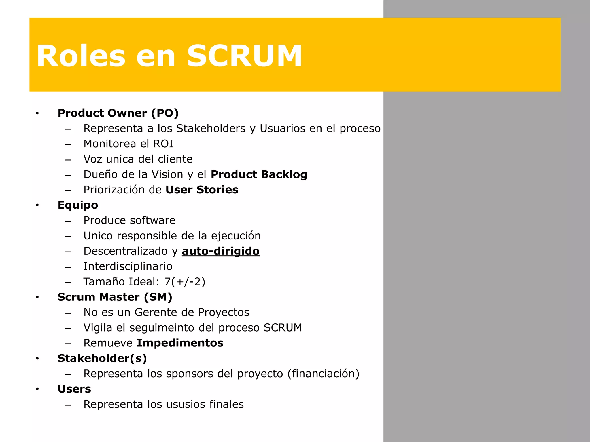 Roles en SCRUMProduct Owner (PO)Representaa los Stakeholders y Usuarios en el procesoMonitorea el ROIVozunica del clienteDueño de la Vision y el Product BacklogPriorización de User StoriesEquipoProduce softwareUnico responsible de la ejecuciónDescentralizado y auto-dirigidoInterdisciplinarioTamañoIdeal: 7(+/-2)Scrum Master (SM)Noes un Gerente de ProyectosVigila el seguimeinto del procesoSCRUMRemueveImpedimentosStakeholder(s)Representa los sponsors del proyecto (financiación)UsersRepresenta los ususios finales