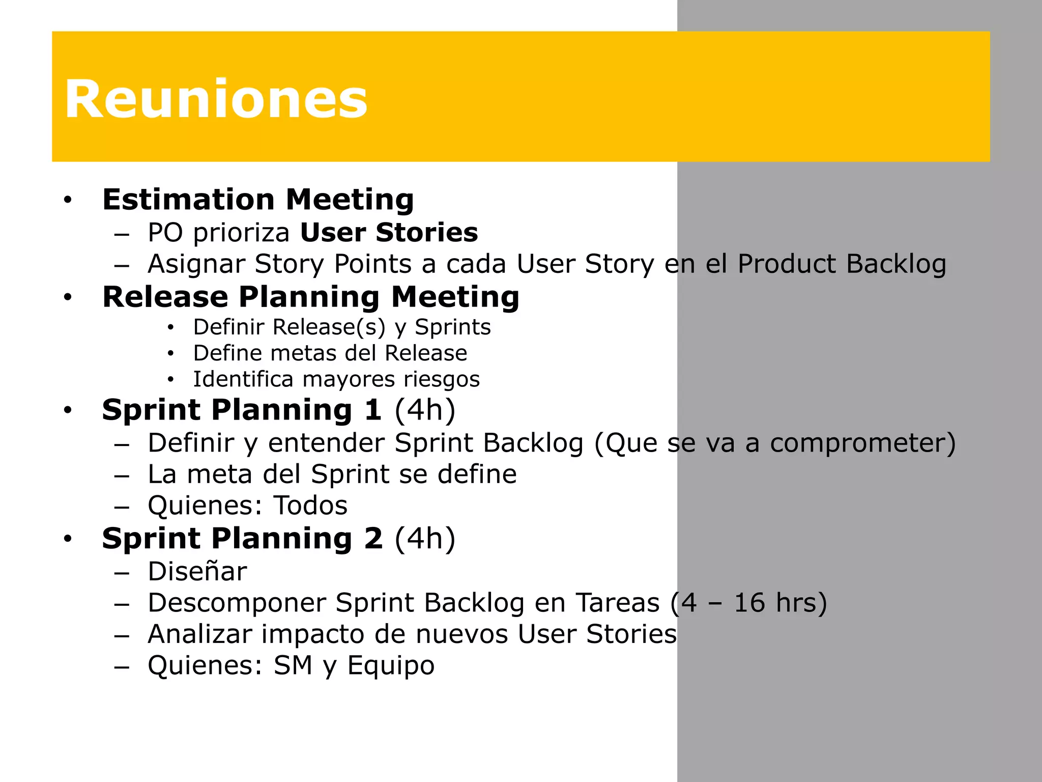 ReunionesEstimation MeetingPO priorizaUser Stories Asignar Story Points a cada User Story en el Product BacklogRelease Planning MeetingDefinir Release(s) y SprintsDefine metas del ReleaseIdentificamayoresriesgosSprint Planning 1 (4h)Definir y entender Sprint Backlog (Que se va a comprometer)La meta del Sprint se defineQuienes: TodosSprint Planning 2 (4h)DiseñarDescomponer Sprint Backlog en Tareas (4 – 16 hrs)Analizarimpacto de nuevos User StoriesQuienes: SM y Equipo