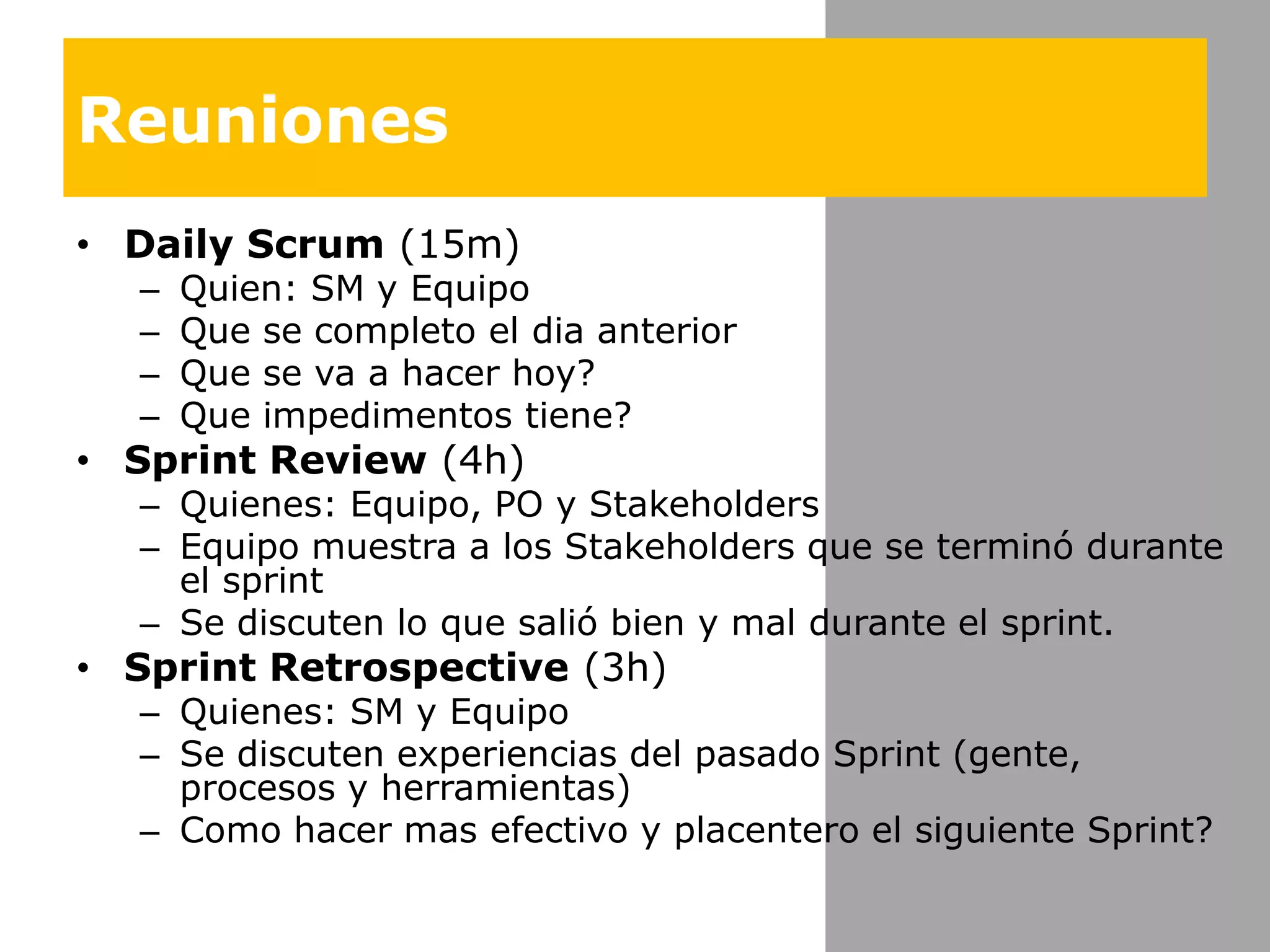 ReunionesDaily Scrum (15m)Quien: SM y EquipoQue se completo el dia anteriorQue se va a hacerhoy?Queimpedimentostiene?Sprint Review (4h)Quienes: Equipo, PO y StakeholdersEquipomuestraa los Stakeholders que se terminódurante el sprintSe discuten lo quesalióbien y mal durante el sprint.Sprint Retrospective (3h)Quienes: SM y EquipoSe discutenexperiencias del pasado Sprint (gente, procesos y herramientas)Como hacermasefectivo y placentero el siguiente Sprint?