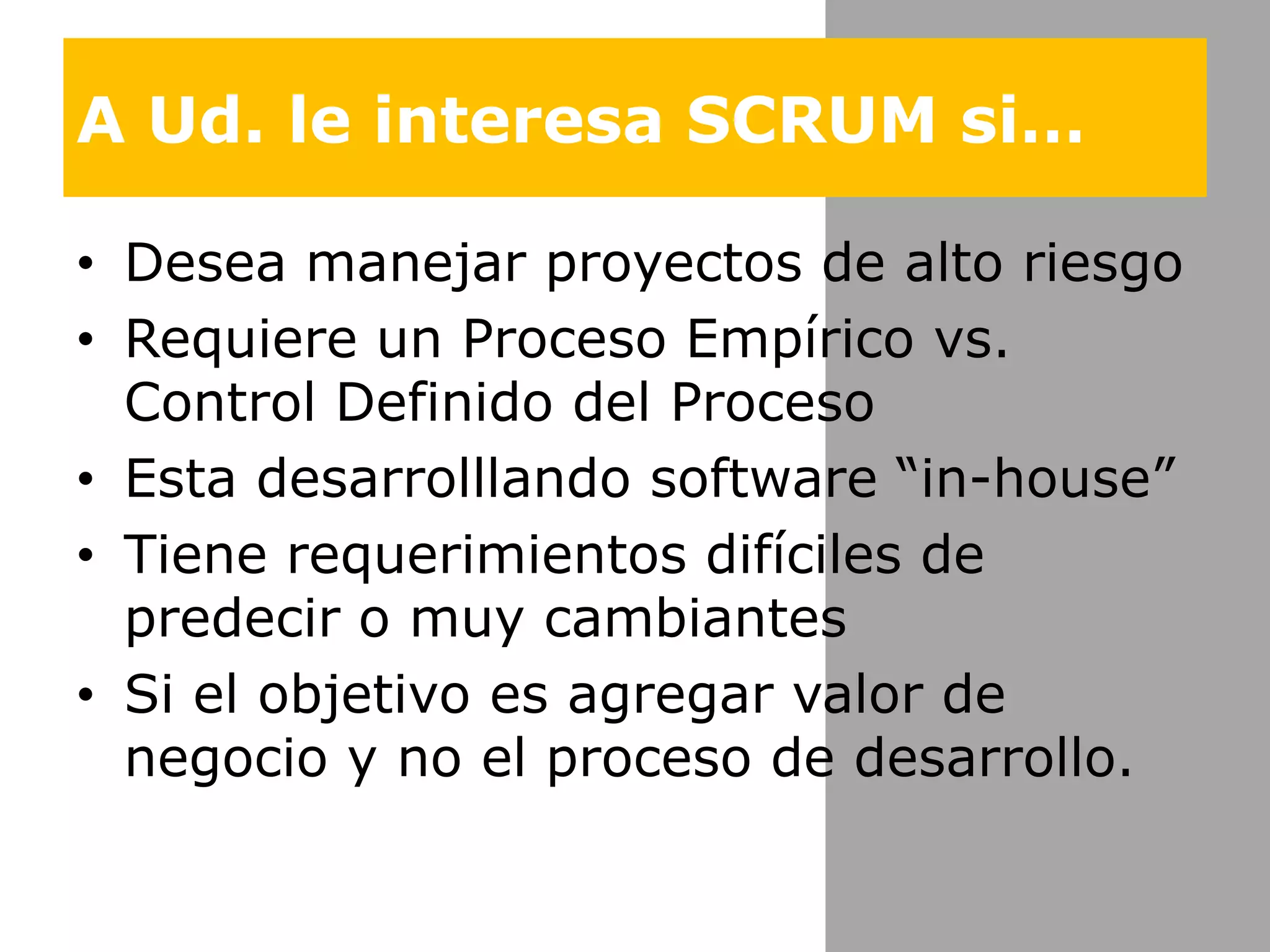 A Ud. le interesa SCRUM si…Deseamanejarproyectos de alto riesgoRequiere un Proceso Empírico vs. Control Definido del ProcesoEstadesarrolllando software “in-house”Tiene requerimientos difíciles de predecir o muy cambiantes Si el objetivo es agregar valor de negocio y no el proceso de desarrollo.