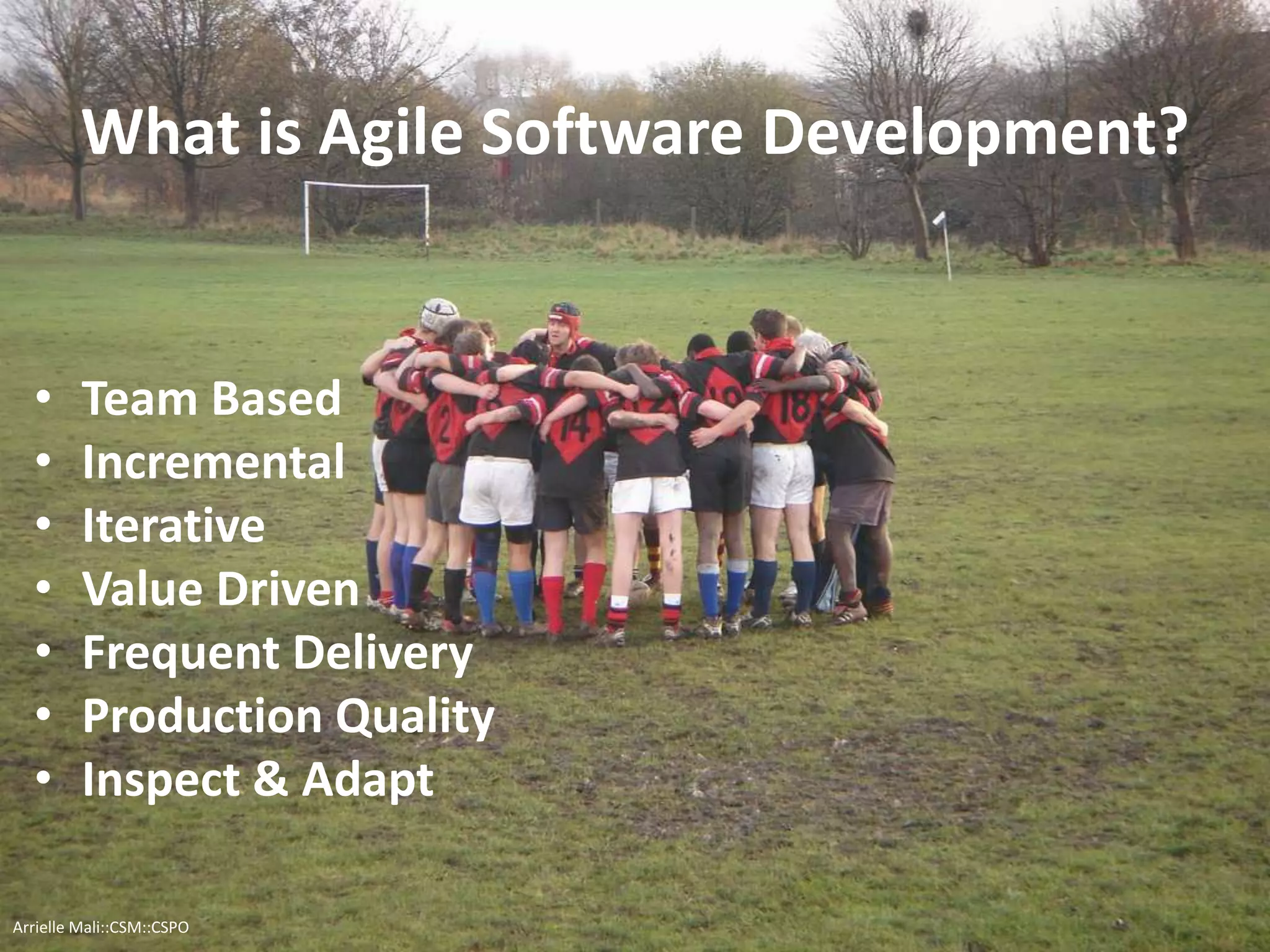 What is Agile Software Development?
• Team Based
• Incremental
• Iterative
• Value Driven
• Frequent Delivery
• Production Quality
• Inspect & Adapt
Arrielle Mali :: CSP::CSPO::CSM
 