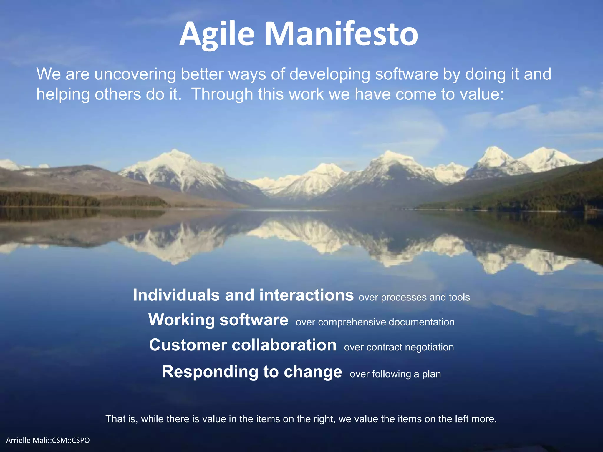 Agile Manifesto
We are uncovering better ways of developing software by doing it and
helping others do it. Through this work we have come to value:
Individuals and interactions over processes and tools
That is, while there is value in the items on the right, we value the items on the left more.
Responding to change over following a plan
Working software over comprehensive documentation
Customer collaboration over contract negotiation
Arrielle Mali :: CSP::CSPO::CSM
 