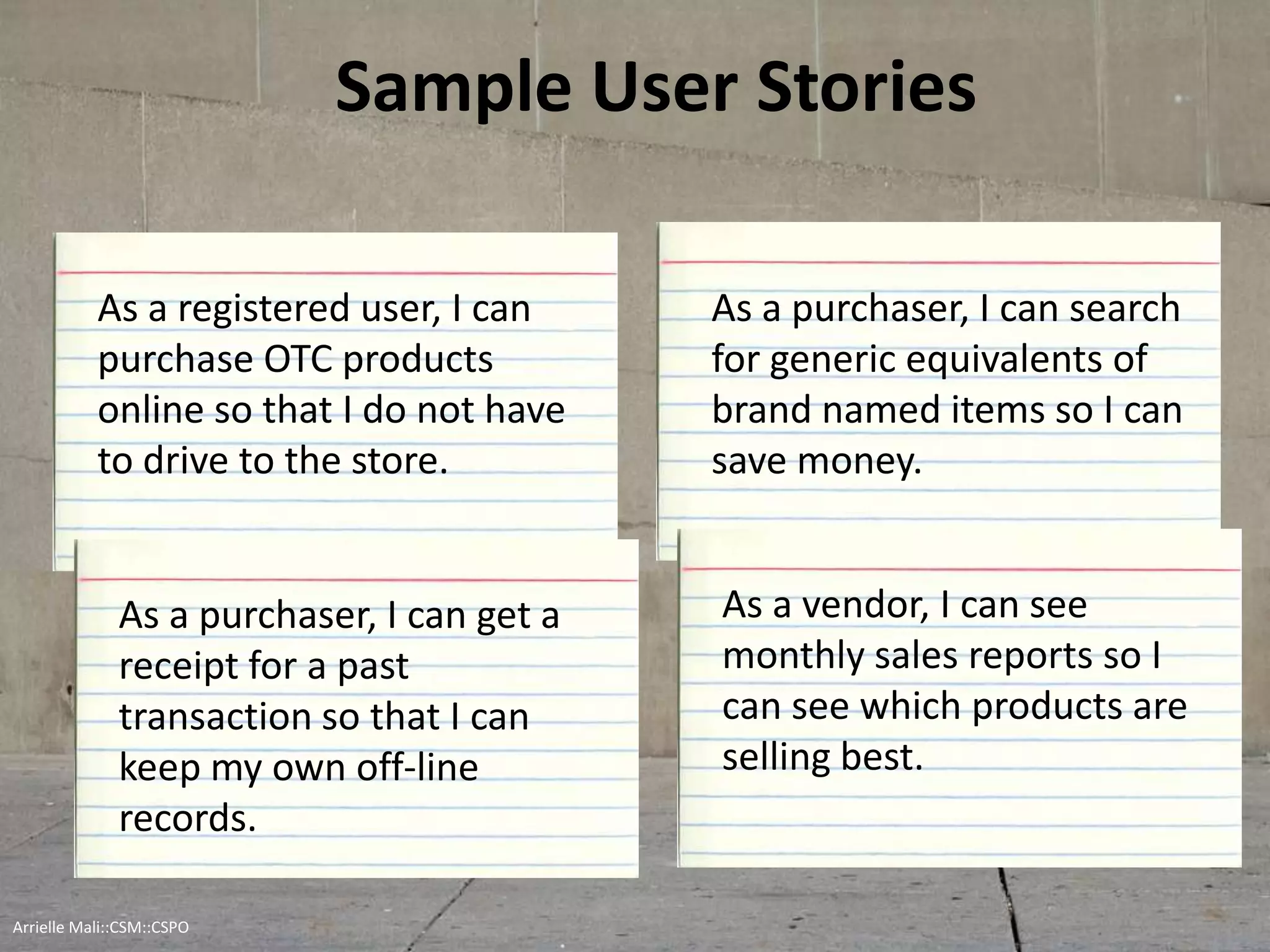 Sample User Stories
As a registered user, I can
purchase OTC products
online so that I do not have
to drive to the store.
As a purchaser, I can get a
receipt for a past
transaction so that I can
keep my own off-line
records.
As a purchaser, I can search
for generic equivalents of
brand named items so I can
save money.
As a vendor, I can see
monthly sales reports so I
can see which products are
selling best.
Arrielle Mali :: CSP::CSPO::CSM
 